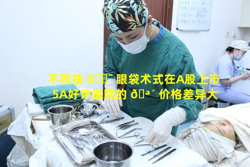 不同祛 🐯 眼袋术式在A股上市5A好评医院的 🪴 价格差异大吗